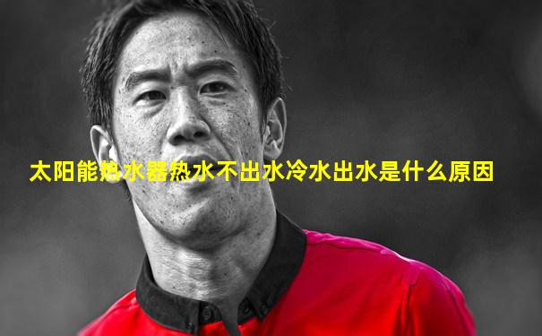 太阳能热水器热水不出水冷水出水是什么原因